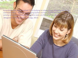 According	
  to	
  the	
  arRcle	
  enRtled	
  “From	
  bullying	
  to	
  relaRonships:	
  Mapping	
  out	
  online	
  
communicaRons”,	
  those	
  who	
  are	
  being	
  bullied	
  are	
  from	
  all	
  diﬀerent	
  walks	
  of	
  life,	
  from	
  
varying	
  social	
  status	
  groups	
  and	
  in	
  some	
  cases	
  are	
  friends	
  of	
  the	
  vicRms.	
  	
  
	
  (Magazine	
  of	
  Psychology	
  &	
  Sociology,	
  2013)	
  	
  
 
