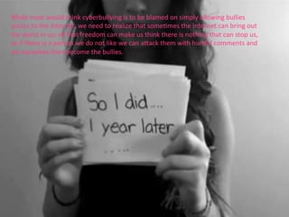 While	
  most	
  would	
  think	
  cyberbullying	
  is	
  to	
  be	
  blamed	
  on	
  simply	
  allowing	
  bullies	
  
access	
  to	
  the	
  Internet,	
  we	
  need	
  to	
  realize	
  that	
  someRmes	
  the	
  Internet	
  can	
  bring	
  out	
  
the	
  worst	
  in	
  us;	
  all	
  that	
  freedom	
  can	
  make	
  us	
  think	
  there	
  is	
  nothing	
  that	
  can	
  stop	
  us,	
  
so	
  if	
  there	
  is	
  a	
  person	
  we	
  do	
  not	
  like	
  we	
  can	
  afack	
  them	
  with	
  hurlul	
  comments	
  and	
  
we	
  ourselves	
  then	
  become	
  the	
  bullies.	
  
 