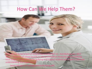 How	
  Can	
  We	
  Help	
  Them?	
  
Recently	
  the	
  Government	
  of	
  Ontario	
  has	
  enacted	
  Bill	
  14	
  –	
  AnR-­‐Bullying	
  Act,	
  2012	
  
which,	
  “Requires	
  all	
  school	
  boards	
  to	
  take	
  preventaRve	
  measures	
  against	
  bullying,	
  
issue	
  tougher	
  consequences	
  for	
  bullying	
  and	
  support	
  students	
  who	
  want	
  to	
  promote	
  
understanding	
  and	
  respect	
  for	
  all.”	
  
	
  (www.edu.gov.on.ca/eng/parents/bullying.pdf)	
  	
  
 