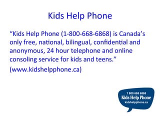 Kids	
  Help	
  Phone	
  
“Kids	
  Help	
  Phone	
  (1-­‐800-­‐668-­‐6868)	
  is	
  Canada’s	
  
only	
  free,	
  naRonal,	
  bilingual,	
  conﬁdenRal	
  and	
  
anonymous,	
  24	
  hour	
  telephone	
  and	
  online	
  
consoling	
  service	
  for	
  kids	
  and	
  teens.”	
  	
  
(www.kidshelpphone.ca)	
  
 