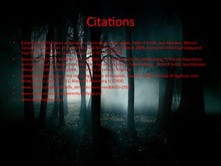 CitaRons	
  
•  Cyberbullying:Its	
  nature	
  and	
  impact	
  in	
  secondary	
  school	
  pupils,	
  Peter	
  K	
  Smith,	
  Jess	
  Mahdavi,	
  Manuel	
  
Carvalho,	
  Sonja	
  Fisher,	
  Shanefe	
  Russell	
  &	
  Neil	
  Tippef,	
  19	
  March	
  2008,	
  Journal	
  of	
  Child	
  Psychology	
  and	
  
Psychiatry,	
  Volume	
  49,	
  issue	
  4,	
  pages	
  376-­‐385,	
  April	
  2008	
  
•  Research	
  Brief,	
  Brief	
  No:RBX03-­‐06,	
  July	
  2006,	
  An	
  InvesRgaRon	
  Into	
  Cyberbullying,	
  Its	
  Forms,	
  Awareness	
  
and	
  Impact	
  and	
  the	
  RelaRonship	
  Between	
  Age	
  and	
  Gender	
  in	
  Cyberbullying,	
  ,	
  Peter	
  K	
  Smith,	
  Jess	
  Mahdavi,	
  
Manuel	
  Carvalho	
  &	
  Neil	
  Tippef,	
  University	
  of	
  London,	
  England	
  
•  Cyberbullying:	
  Bullying	
  in	
  the	
  Digital	
  Age,	
  Robin	
  M	
  Kowalski,	
  Susan	
  P	
  Limber,	
  Patricia	
  W	
  Agatson,	
  John	
  
Wiley	
  &	
  Sons,	
  April	
  23	
  2012,	
  Blackwell	
  Publishing	
  Lt	
  (2008)	
  
•  www.ontla.ca/web/bills/bills_detail.do?locale=en&BillD=2550	
  
•  www.edu.gov.on.ca/eng/parents/bullying.pdf	
  
•  www.kidshelpphone.ca	
  
 
