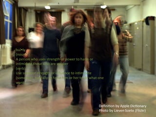 DeﬁniRon	
  by	
  Apple	
  DicRonary	
  
Photo	
  by	
  Lieven	
  Soete	
  (Flickr)	
  
bulŸly	
  
(noun)	
  
A	
  person	
  who	
  uses	
  strength	
  or	
  power	
  to	
  harm	
  or	
  
inRmidate	
  those	
  who	
  are	
  weaker	
  
(verb)	
  
Use	
  superior	
  strength	
  or	
  inﬂuence	
  to	
  inRmidate	
  
(someone),	
  typically	
  to	
  force	
  him	
  or	
  her	
  to	
  do	
  what	
  one	
  
wants	
  
 