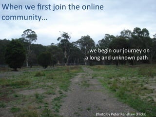 When	
  we	
  ﬁrst	
  join	
  the	
  online	
  
community…	
  
Photo	
  by	
  Peter	
  Renshaw	
  (Flickr)	
  
…we	
  begin	
  our	
  journey	
  on	
  
a	
  long	
  and	
  unknown	
  path	
  
 