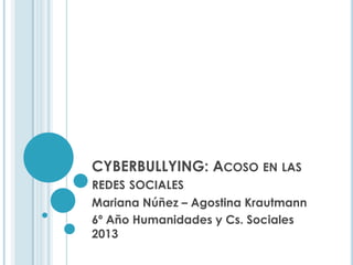 CYBERBULLYING: ACOSO EN LAS
REDES SOCIALES
Mariana Núñez – Agostina Krautmann
6º Año Humanidades y Cs. Sociales
2013
 