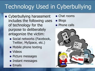 Technology Used in Cyberbullying
 Cyberbullying harassment
includes the following uses
of technology for the
purpose to deliberately
antagonize the victim:
 Social networks (Facebook,
Twitter, MySpace, etc.)
 Mobile phone texting
 Videos
 Picture messages
 Instant messages
 Emails
 Chat rooms
 Blogs
 Phone calls
 