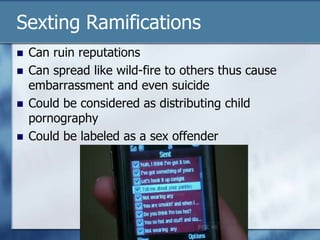 Sexting Ramifications
 Can ruin reputations
 Can spread like wild-fire to others thus cause
embarrassment and even suicide
 Could be considered as distributing child
pornography
 Could be labeled as a sex offender
 