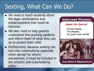 Sexting, What Can We Do?
 We need to teach students about
the legal ramifications and
embarrassment that could be
incurred.
 We also need to help parents
understand this growing epidemic
and inform them of what they can
do to protect their child.
 Furthermore, because sexting can
turn into cyberbullying especially
when spread for others‟
amusement, it must be included in
the school‟s anti-cyberbullying
policy.
 