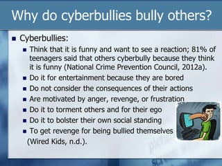 Why do cyberbullies bully others?
 Cyberbullies:
 Think that it is funny and want to see a reaction; 81% of
teenagers said that others cyberbully because they think
it is funny (National Crime Prevention Council, 2012a).
 Do it for entertainment because they are bored
 Do not consider the consequences of their actions
 Are motivated by anger, revenge, or frustration
 Do it to torment others and for their ego
 Do it to bolster their own social standing
 To get revenge for being bullied themselves
(Wired Kids, n.d.).
 
