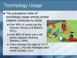 Technology Usage
 The prevalence rates of
technology usage among school
children continues to climb:
 Over 90% of youths use the
Internet (Wong-Lo & Bullock,
2011).
 Over 80% of teens use a cell
phone regularly (Bullying
Statistics, 2009).
 Teens between the ages of 13-17
average 1,742 text messages each
month (Gurian, n.d.).
 
