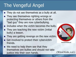 The Vengeful Angel
 They do not see themselves as a bully at all.
 They see themselves righting wrongs or
protecting themselves or others from the
“bad guy” they are now cyberbullying.
 Includes when the victim becomes the bully.
 They are teaching the new victim (initial
bully) a lesson.
 They are getting revenge on the new victim.
 Get involved to protect their cybervictim
friends.
 We need to help them see that they
themselves are bullies and should not take
justice into their own hands. (Wired Kids, n.d.)
 