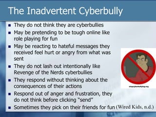 The Inadvertent Cyberbully
 They do not think they are cyberbullies
 May be pretending to be tough online like
role playing for fun
 May be reacting to hateful messages they
received feel hurt or angry from what was
sent
 They do not lash out intentionally like
Revenge of the Nerds cyberbullies
 They respond without thinking about the
consequences of their actions
 Respond out of anger and frustration, they
do not think before clicking “send”
 Sometimes they pick on their friends for fun (Wired Kids, n.d.)
 