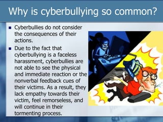 Why is cyberbullying so common?
 Cyberbullies do not consider
the consequences of their
actions.
 Due to the fact that
cyberbullying is a faceless
harassment, cyberbullies are
not able to see the physical
and immediate reaction or the
nonverbal feedback cues of
their victims. As a result, they
lack empathy towards their
victim, feel remorseless, and
will continue in their
tormenting process.
 