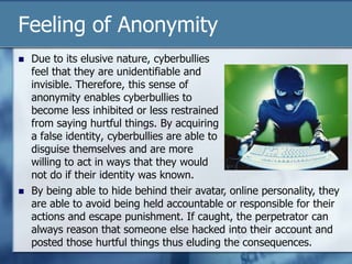 Feeling of Anonymity
 Due to its elusive nature, cyberbullies
feel that they are unidentifiable and
invisible. Therefore, this sense of
anonymity enables cyberbullies to
become less inhibited or less restrained
from saying hurtful things. By acquiring
a false identity, cyberbullies are able to
disguise themselves and are more
willing to act in ways that they would
not do if their identity was known.
 By being able to hide behind their avatar, online personality, they
are able to avoid being held accountable or responsible for their
actions and escape punishment. If caught, the perpetrator can
always reason that someone else hacked into their account and
posted those hurtful things thus eluding the consequences.
 