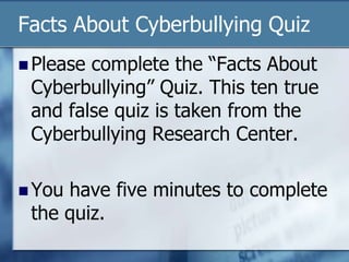 Facts About Cyberbullying Quiz
 Please complete the “Facts About
Cyberbullying” Quiz. This ten true
and false quiz is taken from the
Cyberbullying Research Center.
 You have five minutes to complete
the quiz.
 