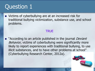Question 1
 Victims of cyberbullying are at an increased risk for
traditional bullying victimization, substance use, and school
problems.
TRUE
 “According to an article published in the journal Deviant
Behavior, victims of cyberbullying were significantly more
likely to report experiences with traditional bullying, to use
illicit substances, and to have other problems at school”
(Cyberbullying Research Center, 2012a).
 