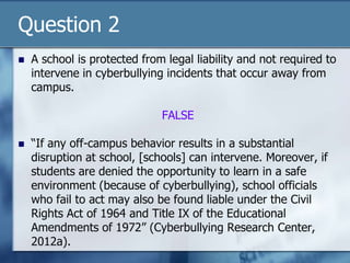 Question 2
 A school is protected from legal liability and not required to
intervene in cyberbullying incidents that occur away from
campus.
FALSE
 “If any off-campus behavior results in a substantial
disruption at school, [schools] can intervene. Moreover, if
students are denied the opportunity to learn in a safe
environment (because of cyberbullying), school officials
who fail to act may also be found liable under the Civil
Rights Act of 1964 and Title IX of the Educational
Amendments of 1972” (Cyberbullying Research Center,
2012a).
 