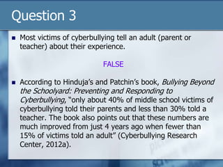 Question 3
 Most victims of cyberbullying tell an adult (parent or
teacher) about their experience.
FALSE
 According to Hinduja‟s and Patchin‟s book, Bullying Beyond
the Schoolyard: Preventing and Responding to
Cyberbullying, “only about 40% of middle school victims of
cyberbullying told their parents and less than 30% told a
teacher. The book also points out that these numbers are
much improved from just 4 years ago when fewer than
15% of victims told an adult” (Cyberbullying Research
Center, 2012a).
 