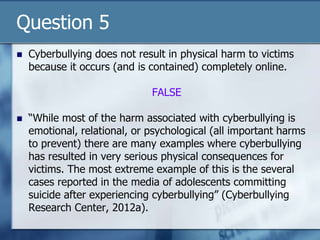 Question 5
 Cyberbullying does not result in physical harm to victims
because it occurs (and is contained) completely online.
FALSE
 “While most of the harm associated with cyberbullying is
emotional, relational, or psychological (all important harms
to prevent) there are many examples where cyberbullying
has resulted in very serious physical consequences for
victims. The most extreme example of this is the several
cases reported in the media of adolescents committing
suicide after experiencing cyberbullying” (Cyberbullying
Research Center, 2012a).
 