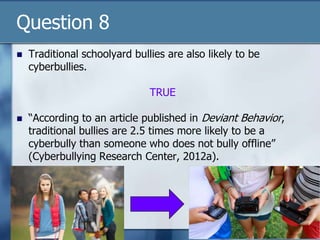 Question 8
 Traditional schoolyard bullies are also likely to be
cyberbullies.
TRUE
 “According to an article published in Deviant Behavior,
traditional bullies are 2.5 times more likely to be a
cyberbully than someone who does not bully offline”
(Cyberbullying Research Center, 2012a).
 