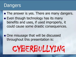 Dangers
 The answer is yes. There are many dangers.
 Even though technology has its many
benefits and uses, if used improperly, it
could cause some drastic consequences.
 One misusage that will be discussed
throughout this presentation is:
CYBERBULLYING
 