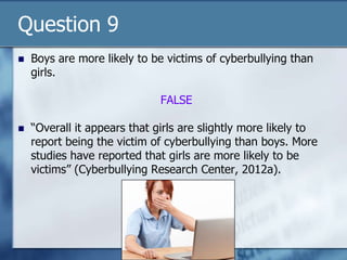 Question 9
 Boys are more likely to be victims of cyberbullying than
girls.
FALSE
 “Overall it appears that girls are slightly more likely to
report being the victim of cyberbullying than boys. More
studies have reported that girls are more likely to be
victims” (Cyberbullying Research Center, 2012a).
 