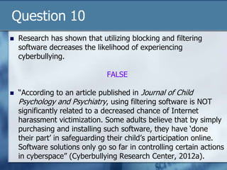 Question 10
 Research has shown that utilizing blocking and filtering
software decreases the likelihood of experiencing
cyberbullying.
FALSE
 “According to an article published in Journal of Child
Psychology and Psychiatry, using filtering software is NOT
significantly related to a decreased chance of Internet
harassment victimization. Some adults believe that by simply
purchasing and installing such software, they have „done
their part‟ in safeguarding their child‟s participation online.
Software solutions only go so far in controlling certain actions
in cyberspace” (Cyberbullying Research Center, 2012a).
 