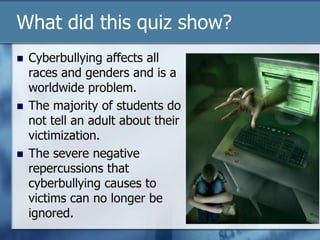What did this quiz show?
 Cyberbullying affects all
races and genders and is a
worldwide problem.
 The majority of students do
not tell an adult about their
victimization.
 The severe negative
repercussions that
cyberbullying causes to
victims can no longer be
ignored.
 