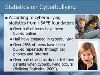 Statistics on Cyberbullying
 According to cyberbullying
statistics from i-SAFE foundation:
 Over half of teens have been
bullied online
 Half have engaged in cyberbullying
 Over 25% of teens have been
bullied repeatedly through cell
phones and Internet
 Over half of victims do not tell their
parents when cyberbullying occurs
(Bullying Statistics, 2009).
 