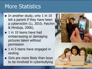 More Statistics
 In another study, only 1 in 10
tell a parent if they have been
a cybervictim (Li, 2010; Patchin
& Hinduja, 2006).
 1 in 10 teens have had
embarrassing or damaging
pictures taken without
permission
 1 in 5 teens have engaged in
sexting
 Girls are more likely than boys
to be involved in cyberbullying
 