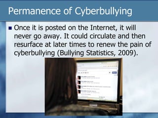 Permanence of Cyberbullying
 Once it is posted on the Internet, it will
never go away. It could circulate and then
resurface at later times to renew the pain of
cyberbullying (Bullying Statistics, 2009).
 
