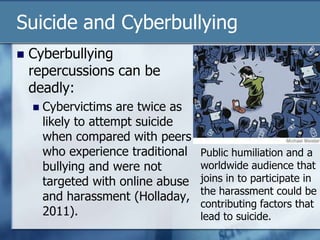 Suicide and Cyberbullying
 Cyberbullying
repercussions can be
deadly:
 Cybervictims are twice as
likely to attempt suicide
when compared with peers
who experience traditional
bullying and were not
targeted with online abuse
and harassment (Holladay,
2011).
Public humiliation and a
worldwide audience that
joins in to participate in
the harassment could be
contributing factors that
lead to suicide.
 