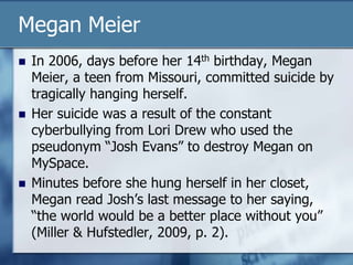 Megan Meier
 In 2006, days before her 14th birthday, Megan
Meier, a teen from Missouri, committed suicide by
tragically hanging herself.
 Her suicide was a result of the constant
cyberbullying from Lori Drew who used the
pseudonym “Josh Evans” to destroy Megan on
MySpace.
 Minutes before she hung herself in her closet,
Megan read Josh‟s last message to her saying,
“the world would be a better place without you”
(Miller & Hufstedler, 2009, p. 2).
 