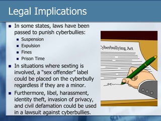 Legal Implications
 In some states, laws have been
passed to punish cyberbullies:
 Suspension
 Expulsion
 Fines
 Prison Time
 In situations where sexting is
involved, a “sex offender” label
could be placed on the cyberbully
regardless if they are a minor.
 Furthermore, libel, harassment,
identity theft, invasion of privacy,
and civil defamation could be used
in a lawsuit against cyberbullies.
 