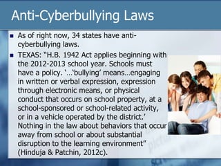 Anti-Cyberbullying Laws
 As of right now, 34 states have anti-
cyberbullying laws.
 TEXAS: “H.B. 1942 Act applies beginning with
the 2012-2013 school year. Schools must
have a policy. „…„bullying‟ means…engaging
in written or verbal expression, expression
through electronic means, or physical
conduct that occurs on school property, at a
school-sponsored or school-related activity,
or in a vehicle operated by the district.‟
Nothing in the law about behaviors that occur
away from school or about substantial
disruption to the learning environment”
(Hinduja & Patchin, 2012c).
 