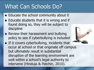 What Can Schools Do?
 Educate the school community about it
 Educate students that it is wrong and if
found doing so, they will be subject to
discipline
 Review their harassment and bullying
policy to see if cyberbullying is included
 If it covers cyberbullying, incidents that
occur at school or that originate off campus
but ultimately result in substantial
disruption of the learning environment are
well within a school‟s legal authority to
intervene (Hinduja & Patchin, 2010).
 