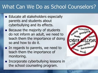 What Can We Do as School Counselors?
 Educate all stakeholders especially
parents and students about
cyberbullying and its effects.
 Because the majority of students
do not inform an adult, we need to
teach them the importance of doing
so and how to do it.
 In regards to parents, we need to
teach them the importance of
monitoring.
 Incorporate cyberbullying lessons in
the school counseling program.
 