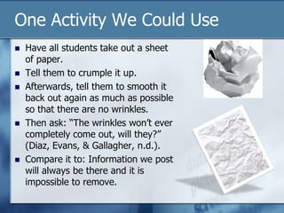 One Activity We Could Use
 Have all students take out a sheet
of paper.
 Tell them to crumple it up.
 Afterwards, tell them to smooth it
back out again as much as possible
so that there are no wrinkles.
 Then ask: “The wrinkles won‟t ever
completely come out, will they?”
(Diaz, Evans, & Gallagher, n.d.).
 Compare it to: Information we post
will always be there and it is
impossible to remove.
 