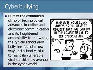 Cyberbullying
 Due to the continuous
climb of technological
advances in online and
electronic communication
and its heightened
accessibility to the world,
the typical school yard
bully has found a new
way and school yard to
torment its vulnerable
victims: this new avenue
is the cyber world.
 