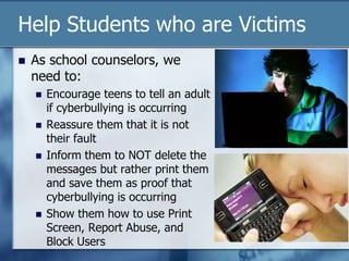 Help Students who are Victims
 As school counselors, we
need to:
 Encourage teens to tell an adult
if cyberbullying is occurring
 Reassure them that it is not
their fault
 Inform them to NOT delete the
messages but rather print them
and save them as proof that
cyberbullying is occurring
 Show them how to use Print
Screen, Report Abuse, and
Block Users
 