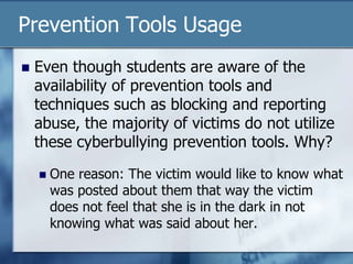 Prevention Tools Usage
 Even though students are aware of the
availability of prevention tools and
techniques such as blocking and reporting
abuse, the majority of victims do not utilize
these cyberbullying prevention tools. Why?
 One reason: The victim would like to know what
was posted about them that way the victim
does not feel that she is in the dark in not
knowing what was said about her.
 