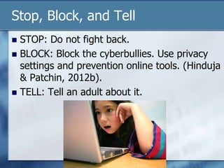 Stop, Block, and Tell
 STOP: Do not fight back.
 BLOCK: Block the cyberbullies. Use privacy
settings and prevention online tools. (Hinduja
& Patchin, 2012b).
 TELL: Tell an adult about it.
 