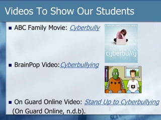 Videos To Show Our Students
 ABC Family Movie: Cyberbully
 BrainPop Video:Cyberbullying
 On Guard Online Video: Stand Up to Cyberbullying
(On Guard Online, n.d.b).
 