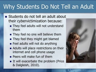 Why Students Do Not Tell an Adult
 Students do not tell an adult about
their cybervictimization because:
 They feel adults will not understand
them
 They feel no one will believe them
 They feel they might get blamed
 Feel adults will not do anything
 Adults will place restrictions on their
internet and cell phone usage
 Peers will make fun of them
 It will exacerbate the problem (Price
& Dalgleish, 2010).
 
