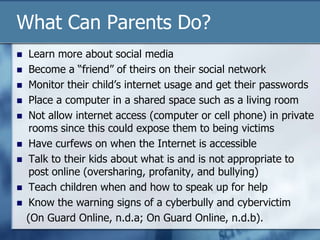 What Can Parents Do?
 Learn more about social media
 Become a “friend” of theirs on their social network
 Monitor their child‟s internet usage and get their passwords
 Place a computer in a shared space such as a living room
 Not allow internet access (computer or cell phone) in private
rooms since this could expose them to being victims
 Have curfews on when the Internet is accessible
 Talk to their kids about what is and is not appropriate to
post online (oversharing, profanity, and bullying)
 Teach children when and how to speak up for help
 Know the warning signs of a cyberbully and cybervictim
(On Guard Online, n.d.a; On Guard Online, n.d.b).
 