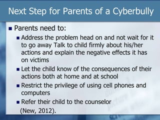 Next Step for Parents of a Cyberbully
 Parents need to:
 Address the problem head on and not wait for it
to go away Talk to child firmly about his/her
actions and explain the negative effects it has
on victims
 Let the child know of the consequences of their
actions both at home and at school
 Restrict the privilege of using cell phones and
computers
 Refer their child to the counselor
(New, 2012).
 