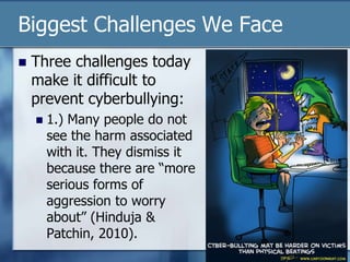 Biggest Challenges We Face
 Three challenges today
make it difficult to
prevent cyberbullying:
 1.) Many people do not
see the harm associated
with it. They dismiss it
because there are “more
serious forms of
aggression to worry
about” (Hinduja &
Patchin, 2010).
 