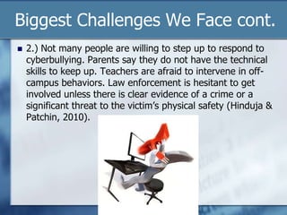 Biggest Challenges We Face cont.
 2.) Not many people are willing to step up to respond to
cyberbullying. Parents say they do not have the technical
skills to keep up. Teachers are afraid to intervene in off-
campus behaviors. Law enforcement is hesitant to get
involved unless there is clear evidence of a crime or a
significant threat to the victim‟s physical safety (Hinduja &
Patchin, 2010).
 