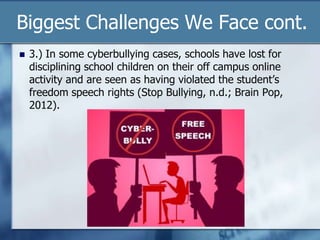 Biggest Challenges We Face cont.
 3.) In some cyberbullying cases, schools have lost for
disciplining school children on their off campus online
activity and are seen as having violated the student‟s
freedom speech rights (Stop Bullying, n.d.; Brain Pop,
2012).
 