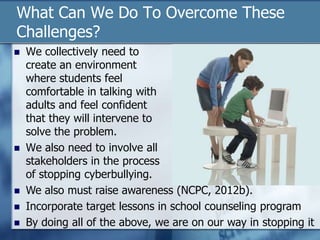 What Can We Do To Overcome These
Challenges?
 We collectively need to
create an environment
where students feel
comfortable in talking with
adults and feel confident
that they will intervene to
solve the problem.
 We also need to involve all
stakeholders in the process
of stopping cyberbullying.
 We also must raise awareness (NCPC, 2012b).
 Incorporate target lessons in school counseling program
 By doing all of the above, we are on our way in stopping it
 