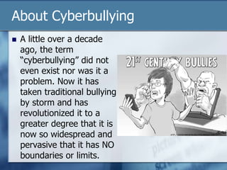 About Cyberbullying
 A little over a decade
ago, the term
“cyberbullying” did not
even exist nor was it a
problem. Now it has
taken traditional bullying
by storm and has
revolutionized it to a
greater degree that it is
now so widespread and
pervasive that it has NO
boundaries or limits.
 